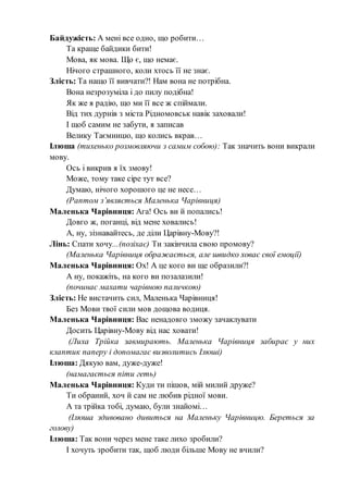 Байдужість: А мені все одно, що робити…
Та краще байдики бити!
Мова, як мова. Що є, що немає.
Нічого страшного, коли хтось її не знає.
Злість: Та нащо її вивчати?! Нам вона не потрібна.
Вона незрозуміла і до пилу подібна!
Як же я радію, що ми її все ж спіймали.
Від тих дурнів з міста Рідномовськ навік заховали!
І щоб самим не забути, я записав
Велику Таємницю, що колись вкрав…
Ілюша (тихенько розмовляючи з самим собою): Так значить вони викрали
мову.
Ось і викрив я їх змову!
Може, тому таке сіре тут все?
Думаю, нічого хорошого це не несе…
(Раптом з’являється Маленька Чарівниця)
Маленька Чарівниця: Ага! Ось ви й попались!
Довго ж, поганці, від мене ховались!
А, ну, зізнавайтесь, де діли Царівну-Мову?!
Лінь: Спати хочу...(позіхає) Ти закінчила свою промову?
(Маленька Чарівниця ображається, але швидко ховає свої емоції)
Маленька Чарівниця: Ох! А це кого ви ще образили?!
А ну, покажіть, на кого ви позалазили!
(починає махати чарівною паличкою)
Злість: Не вистачить сил, Маленька Чарівниця!
Без Мови твої сили мов дощова водиця.
Маленька Чарівниця: Вас ненадовго зможу зачаклувати
Досить Царівну-Мову від нас ховати!
(Лиха Трійка завмирають. Маленька Чарівниця забирає у них
клаптик паперу і допомагає визволитись Ілюші)
Ілюша: Дякую вам, дуже-дуже!
(намагається піти геть)
Маленька Чарівниця: Куди ти пішов, мій милий друже?
Ти обраний, хоч й сам не любив рідної мови.
А та трійка тобі, думаю, були знайомі…
(Ілюша здивовано дивиться на Маленьку Чарівницю. Береться за
голову)
Ілюша: Так вони через мене таке лихо зробили?
І хочуть зробити так, щоб люди більше Мову не вчили?
 