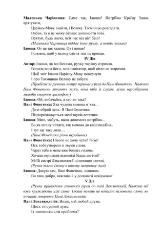 Маленька Чарівниця: Саме так, Ілюшо! Потрібно Країну Знань
врятувати,
Царівну-Мову знайти, і Велику Таємницю розгадати.
Вибач, та я не можу більше допомогти тобі.
Врятуй, будь ласка, всіх нас від цієї біди!
(Маленька Чарівниця віддає йому ручку, а потім зникає)
Ілюша: От це так халепа. От і попав!
Головне, щоб у цьому світі я теж не пропав.
ІV Дія
Автор: Ілюша, як ми бачимо, ручку чарівну отримав.
Водила вона його, мов навігатор, щоб ніхто не затримав.
Щоб зміг Ілюша Царівну-Мову повернути
І про Таємницю Велику не забути.
(Прибігаєза ручкою, котру тримаєу руці до Пані Фонетики. Навколо
Пані Фонетики літають звуки, вона ніби їх слухає, лунає нерозбірлива
мелодія старого грамофону)
Ілюша: Ой, вибачайте, а хто ви така?
Пані Фонетика: Яка чудова вимова м’яка…
До-о-обрий день. Я Пані Фонетика.
Підпорядковується мені звуків естетика.
Ілюша: Мені, мабуть, ваша допомога потрібна…
Бо як почну читати, так вимова до каші подібна..
І тут ще таке лихо…
(Пані Фонетика різко перебиває)
Пані Фонетика: Нічого не хочу чути! Тихо!
Ось тобі утворені зі звуків слова.
Через тебе в мене вже болить голова.
Хочеш отримати відповіді більш логічні?
Моїй сестрі Лексикології ці питання звичні.
(Ручка тягне Ілюшу в іншому напрямку далі)
Ілюша: Дякую вам, Пані Фонетико, шановна.
Ви така добра, важлива й у допомозі невідмовна!
V Дія
(Ручка приводить головного героя до пані Лексикології. Навколо неї
вже кружляють цілі слова. Ілюша навіть не встигає вимовити слово, як
починає говорити Пані Лексикологія)
Пані Лексикологія: Вітаю, мій любий друже.
Щось ти сумний дуже.
Із значенням слів проблема?
 