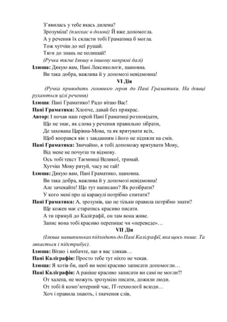 З’явилась у тебе якась дилема?
Зрозуміла! (плескає в долоні) Й вже допомогла.
А у речення їх скласти тобі Граматика б могла.
Тож хутчіш до неї рушай.
Тяги до знань не полишай!
(Ручка тягне Ілюшу в іншому напрямі далі)
Ілюша: Дякую вам, Пані Лексикологіє, шановна.
Ви така добра, важлива й у допомозі невідмовна!
VІ Дія
(Ручка приводить головного героя до Пані Граматики. На дошці
рухаються цілі речення)
Ілюша: Пані Граматико! Радо вітаю Вас!
Пані Граматика: Хлопче, давай без прикрас.
Автор: І почав наш герой Пані Граматиці розповідати,
Що не знає, як слова у речення правильно зібрати,
Де захована Царівна-Мова, та як врятувати всіх,
Щоб впорався він з завданням і його не підняли на сміх.
Пані Граматика: Звичайно, я тобі допоможу врятувати Мову,
Від мене не почуєш ти відмову.
Ось тобі текст Таємниці Великої, тримай.
Хутчіш Мову рятуй, часу не гай!
Ілюша: Дякую вам, Пані Граматико, шановна.
Ви така добра, важлива й у допомозі невідмовна!
Але зачекайте! Що тут написано? Як розібрати?
У кого мені про ці каракулі потрібно спитати?
Пані Граматика: А, зрозумів, що не тільки правила потрібно знати?
Ще кожен має старатись красиво писати.
А ти прямуй до Каліграфії, он там вона живе.
Запис вона тобі красиво перепише чи «переведе»…
VІІ Дія
(Ілюша навшпинькахпідходить доПані Каліграфії, яка щось пише. Та
лякається і підстрибує).
Ілюша: Вітаю і вибачте, що я вас злякав…
Пані Каліграфія: Просто тебе тут ніхто не чекав.
Ілюша: Я хотів би, щоб ви мені красиво записати допомогли…
Пані Каліграфія: А раніше красиво записати ви самі не могли?!
От халепа, не можуть зрозуміло писати, дожили люди.
От тобі й комп’ютерний час, ІТ-технології всюди…
Хоч і правила знають, і значення слів,
 