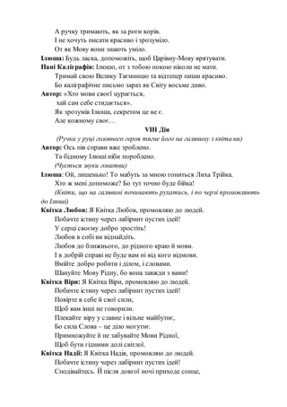 А ручку тримають, як за роги корів.
І не хочуть писати красиво і зрозуміло.
От як Мову вони знають уміло.
Ілюша: Будь ласка, допоможіть, щоб Царівну-Мову врятувати.
Пані Каліграфія: Ілюшо, от з тобою покою ніколи не мати.
Тримай свою Велику Таємницю та відтепер пиши красиво.
Бо каліграфічне письмо зараз як Світу восьме диво.
Автор: «Хто мови своєї цурається,
хай сам себе стидається».
Як зрозумів Ілюша, секретом це не є.
Але кожному своє…
VІІІ Дія
(Ручка у руці головного героя тягне його на галявину з квітами)
Автор: Ось пів справи вже зроблено.
Та бідному Ілюші ніби пороблено.
(Чується звуки гонитви)
Ілюша: Ой, лишенько! То мабуть за мною гониться Лиха Трійка.
Хто ж мені допоможе? Бо тут точно буде бійка!
(Квіти, що на галявині починають рухатись, і по черзі промовляють
до Ілюші)
Квітка Любов: Я Квітка Любов, промовляю до людей.
Побачте істину через лабіринт пустих ідей!
У серці своєму добро зростіть!
Любов в собі ви віднайдіть.
Любов до ближнього, до рідного краю й мови.
І в добрій справі не буде вам ні від кого відмови.
Вмійте добро робити і ділом, і словами.
Шануйте Мову Рідну, бо вона завжди з вами!
Квітка Віри: Я Квітка Віри, промовляю до людей.
Побачте істину через лабіринт пустих ідей!
Повірте в себе й свої сили,
Щоб вам інші не говорили.
Плекайте віру у славне і вільне майбутнє,
Бо сила Слова – це діло могутнє.
Примножуйте й не забувайте Мови Рідної,
Щоб бути гідними долі світлої.
Квітка Надії: Я Квітка Надія, промовляю до людей.
Побачте істину через лабіринт пустих ідей!
Сподівайтесь. Й після довгої ночі приходе сонце,
 