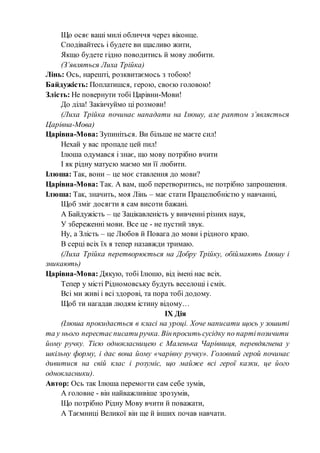 Що осяє ваші милі обличчя через віконце.
Сподівайтесь і будете ви щасливо жити,
Якщо будете гідно поводитись й мову любити.
(З’являться Лиха Трійка)
Лінь: Ось, нарешті, розквитаємось з тобою!
Байдужість: Поплатишся, герою, своєю головою!
Злість: Не повернути тобі Царівни-Мови!
До діла! Закінчуймо ці розмови!
(Лиха Трійка починає нападати на Ілюшу, але раптом з’являється
Царівна-Мова)
Царівна-Мова: Зупиніться. Ви більше не маєте сил!
Нехай у вас пропаде цей пил!
Ілюша одумався і знає, що мову потрібно вчити
І як рідну матусю маємо ми її любити.
Ілюша: Так, вони – це моє ставлення до мови?
Царівна-Мова: Так. А вам, щоб перетворитись, не потрібно запрошення.
Ілюша: Так, значить, моя Лінь – має стати Працелюбністю у навчанні,
Щоб зміг досягти я сам висоти бажані.
А Байдужість – це Зацікавленість у вивченні різних наук,
У збереженні мови. Все це - не пустий звук.
Ну, а Злість – це Любов й Повага до мови і рідного краю.
В серці всіх їх я тепер назавжди тримаю.
(Лиха Трійка перетворюється на Добру Трійку, обіймають Ілюшу і
зникають)
Царівна-Мова: Дякую, тобі Ілюшо, від імені нас всіх.
Тепер у місті Рідномовську будуть веселощі і сміх.
Всі ми живі і всі здорові, та пора тобі додому.
Щоб ти нагадав людям істину відому…
ІХ Дія
(Ілюша прокидається в класі на уроці. Хоче написати щось у зошиті
та у нього перестаєписати ручка. Вінпросить сусідку по партіпозичити
йому ручку. Тією однокласницею є Маленька Чарівниця, перевдягнена у
шкільну форму, і дає вона йому «чарівну ручку». Головний герой починає
дивитися на свій клас і розуміє, що майже всі герої казки, це його
однокласники).
Автор: Ось так Ілюша перемогти сам себе зумів,
А головне - він найважливіше зрозумів,
Що потрібно Рідну Мову вчити й поважати,
А Таємниці Великої він ще й інших почав навчати.
 