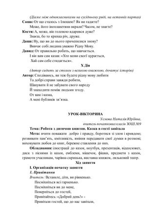 (Діалог між однокласниками на сусідньому ряді, на останніх партах)
Саша: От що сталось з Ілюшею? Як ви гадаєте?
Може, його інопланетяни вкрали? Часом, не знаєте?
Костя: А, може, він головою вдарився дуже?
Знаєш, бо то крихка річ, друже.
Даша: Ну, що ви до нього причепилися знову?
Вивчає собі людина уважно Рідну Мову.
Давид: От правильно робить, що навчається.
І він вам сам казав: «Хто мови своєї цурається,
Хай сам себе стидається».
Х Дія
(Автор сидить за столом з великою книжкою, дочитує історію)
Автор: Сподіваюсь, ви теж будете рідну мову любити
Та добрі справи завжди робити,
Шанувати й не забувати свого народу
Й знаходити поміж людьми згоду.
От вам і казка,
А мені бубликів зв’язка.
УРОК-ВІКТОРИНА
Уємова Наталія Юріївна,
вчитель початковихкласів ЗОШ №9
Тема: Робота з дитячою книгою. Казка в гості завітала
Мета: вчити поважати добро і правду, боротися зі злом і кривдою;
розвивати пам’ять, кмітливість, вміння передавати свої думки в розмові;
виховувати любов до книг, бережне ставлення до них.
Обладнання: ілюстрації до казок, ноутбук, презентація, відеосюжет,
диск з піснями із казок, емблеми, мішечок, фішки, предмети з казок,
грамоти учасникам, чарівна скринька, виставка книжок, ляльковий театр.
Хід заняття
І. Організація початку заняття
1. Привітання
Вчитель: Встаньте, діти, ви рівненько.
Посміхніться всі гарненько.
Посміхніться ви до мене,
Поверніться до гостей,
Привітайтесь: «Добрий день!» -
Привітали гостей, що до нас завітали,
 