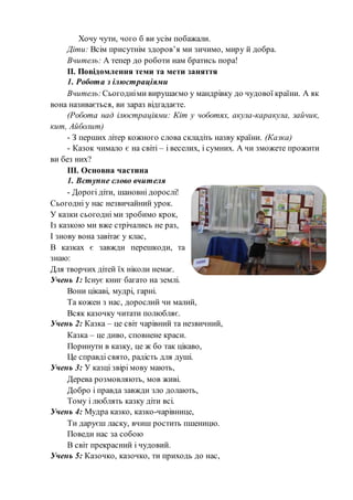 Хочу чути, чого б ви усім побажали.
Діти: Всім присутнім здоров’я ми зичимо, миру й добра.
Вчитель: А тепер до роботи нам братись пора!
ІІ. Повідомлення теми та мети заняття
1. Робота з ілюстраціями
Вчитель:Сьогодніми вирушаємо у мандрівку до чудової країни. А як
вона називається, ви зараз відгадаєте.
(Робота над ілюстраціями: Кіт у чоботях, акула-каракула, зайчик,
кит, Айболит)
- З перших літер кожного слова складіть назву країни. (Казка)
- Казок чимало є на світі – і веселих, і сумних. А чи зможете прожити
ви без них?
ІІІ. Основна частина
1. Вступне слово вчителя
- Дорогі діти, шановні дорослі!
Сьогодні у нас незвичайний урок.
У казки сьогодні ми зробимо крок,
Із казкою ми вже стрічались не раз,
І знову вона завітає у клас,
В казках є завжди перешкоди, та
знаю:
Для творчих дітей їх ніколи немає.
Учень 1: Існує книг багато на землі.
Вони цікаві, мудрі, гарні.
Та кожен з нас, дорослий чи малий,
Всяк казочку читати полюбляє.
Учень 2: Казка – це світ чарівний та незвичний,
Казка – це диво, сповнене краси.
Поринути в казку, це ж бо так цікаво,
Це справді свято, радість для душі.
Учень 3: У казці звірі мову мають,
Дерева розмовляють, мов живі.
Добро і правда завжди зло долають,
Тому і люблять казку діти всі.
Учень 4: Мудра казко, казко-чарівнице,
Ти даруєш ласку, вчиш ростить пшеницю.
Поведи нас за собою
В світ прекрасний і чудовий.
Учень 5: Казочко, казочко, ти приходь до нас,
 