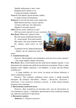 Завітай любесенько у наш 1 клас.
В країну казок підемо я і ти,
У казці всім цікаво побувати.
Учень 6: Там вірних друзів можемо знайти,
І з ними хочемо потанцювати.
Вчитель: Сьогодні ми казку сюди запросили,
Щоб бачити казочку, слухать гуртом,
А казка в завії десь там заблудила.
Давайте її погукаєм разом!
Діти: Казко, казко, приходь до нас!
(Під музичний супровід до класу заходить Фея Казок).
Фея Казок: Вітаю вас, дорослі і малі,
Від всіх казок низенький вам уклін.
Я – казка мудра. Хочу вам сказати,
Що кожен з вас мене повинен знати,
Бо, кажуть, казка вчить на світі
жити
Та правду й волю завжди боронити.
- Дякую, що ви запросили мене на
свято.
2. Асоціативний кущ.
Вчитель: Які асоціації у вас виникають, коли ви чуєте слово «казка»?
- Так, казка чарівна, цікава, повчальна.
Фея Казок: Діти, я підготувала для вас дуже багато цікавих завдань. А для
виконання цих завдань нам треба розподілитися на команди. Отже, я зараз
відкрию свою чарівну скриньку, а ви виберіть, ту казку, яка вам більше
подобається.
- А тепер підійдіть до того стола, на якому ви бачите табличку зі
своєю улюбленою казкою.
Вчитель: Три команди побажали взяти участь у нашій казковій
вікторині. Це команди «Колобок», «Ріпка» і «Колосок». (Команди з
емблемами і вже визначені капітани команд). А тепер кожна команда
визначає свого капітана.
3. Презентація улюбленої книги
Вчитель: Діти, подивіться на виставку книг, яку ви підготували до
сьогоднішнього уроку. І спробуйте презентувати свою улюблену книжку
так, щоб нам захотілося її прочитати.
4. Виконання завдань
Завдання 1. «Чарівна скринька».
 