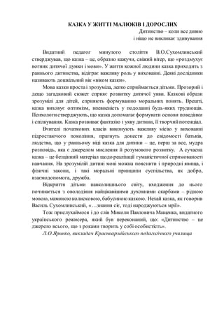 КАЗКА У ЖИТТІ МАЛЮКІВ І ДОРОСЛИХ
Дитинство – коли все дивно
і ніщо не викликає здивування
Видатний педагог минулого століття В.О.Сухомлинський
стверджував, що казка – це, образно кажучи, свіжий вітер, що «роздмухує
вогник дитячої думки і мови». У життя кожної людини казка приходить з
раннього дитинства, відіграє важливу роль у вихованні. Деякі дослідники
називають дошкільний вік «віком казки».
Мова казки простаі зрозуміла, легко сприймається дітьми. Прозорий і
дещо загадковий сюжет сприяє розвитку дитячої уяви. Казкові образи
зрозумілі для дітей, сприяють формуванню моральних понять. Врешті,
казка виховує оптимізм, впевненість у подоланні будь-яких труднощів.
Психологистверджують, що казка допомагає формувати основи поведінки
і спілкування. Казка розвиває фантазію і уяву дитини, її творчийпотенціал.
Вчителі початкових класів виконують важливу місію у вихованні
підростаючого покоління, прагнуть донести до свідомості батьків,
людства, що у ранньому віці казка для дитини – це, перш за все, мудра
розповідь, яка є джерелом мислення й розумового розвитку. А сучасна
казка – це безцінний матеріал щодо реалізації гуманістичної спрямованості
навчання. На зрозумілій дитині мові можна пояснити і природні явища, і
фізичні закони, і такі моральні принципи суспільства, як добро,
взаємодопомога, дружба.
Відкриття дітьми навколишнього світу, входження до нього
починається з оволодіння найцікавішими духовними скарбами – рідною
мовою, маминоюколисковою, бабусиною казкою. Нехай казка, як говорив
Василь Сухомлинський, «…знання сіє, тоді народжуються мрії».
Тож прислухаймося і до слів Миколи Павловича Мащенка, видатного
українського режисера, який був переконаний, що: «Дитинство – це
джерело всього, що з роками творить у собі особистість».
Л.О.Яринко, викладач Красноармійського педагогічного училища
 