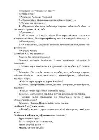 По каменю-мосту на своєму хвосту,
Порятуй мене!»
(«Казка про Котика і Півника»)
3. «Призволяйся, Журавлику, призволяйся, лебедику…»
(«Лисичка та Журавель»)
4. «Мишка-шкряботушка, жабка-скрекотушка, зайчик-побігайчик та
лисичка-сестричка. А ти хто?»
(«Рукавичка»)
5. «Я не пила , я й не їла: тільки бігла через місточок та вхопила
кленовий листочок, бігла через гребельку та вхопила водиці крапельку…»
(«Коза-дереза»)
6. «А мишка бігла, хвостиком зачепила, яєчко покотилося, впало та й
розбилося»
(«Курочка Ряба»)
Завдання 4. «Гора велетнів»
Конкурс для капітанів команд.
(Вчитель викликає капітанів, і вони витягують листочки із
завданням).
- Скільки звірів помістилося в рукавичці, яку загубив дід? Назвати
героїв.
Відповідь. Сім героїв: мишка - шкряботушка, жабка-скрекотушка,
зайчик-побігайчик, лисичка-сестричка, вовчик-братик, кабан-іклан,
ведмідь - набрід.
- Скільки звірів зустрів по дорозі Колобок?
Відповідь. Четверо звірят: зайчик, лисичка - сестричка, вовчик-братик,
ведмедик.
- Скільки героїв-персонажів витягують ріпку?
Відповідь. Шість героїв: дід, баба, внучка, собачка, котик, мишка.
- Скільки звірів приліпилося до солом’яного бичка у казці
«Солом’яний бичок»?
Відповідь. Четверо Вовк, ведмідь, заєць, лисиця.
Завдання 5. «Музичне озеро»
- Діти обох команд, слухаючи фрагмент пісні, відгадують, з якої вона
казки.
Завдання 6. «В гостях у Буратіно» (фізхвилинка).
Буратіно потягнувся,
Раз — нагнувся, два — нагнувся,
Руки в сторону розвів —
Мабуть, ключик загубив.
 