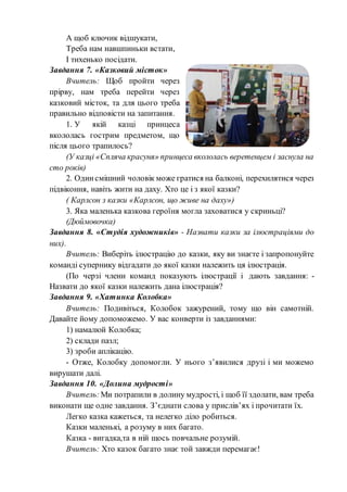 А щоб ключик відшукати,
Треба нам навшпиньки встати,
І тихенько посідати.
Завдання 7. «Казковий місток»
Вчитель: Щоб пройти через
прірву, нам треба перейти через
казковий місток, та для цього треба
правильно відповісти на запитання.
1. У якій казці принцеса
вкололась гострим предметом, що
після цього трапилось?
(У казці «Спляча красуня» принцеса вкололась веретенцем і заснула на
сто років)
2. Одинсмішний чоловік може гратися на балконі, перехилятися через
підвіконня, навіть жити на даху. Хто це і з якої казки?
( Карлсон з казки «Карлсон, що живе на даху»)
3. Яка маленька казкова героїня могла заховатися у скриньці?
(Дюймовочка)
Завдання 8. «Студія художників» - Назвати казки за ілюстраціями до
них).
Вчитель: Виберіть ілюстрацію до казки, яку ви знаєте і запропонуйте
команді супернику відгадати до якої казки належить ця ілюстрація.
(По черзі члени команд показують ілюстрації і дають завдання: -
Назвати до якої казки належить дана ілюстрація?
Завдання 9. «Хатинка Колобка»
Вчитель: Подивіться, Колобок зажурений, тому що він самотній.
Давайте йому допоможемо. У вас конверти із завданнями:
1) намалюй Колобка;
2) склади пазл;
3) зроби аплікацію.
- Отже, Колобку допомогли. У нього з’явилися друзі і ми можемо
вирушати далі.
Завдання 10. «Долина мудрості»
Вчитель:Ми потрапили в долину мудрості, і щоб її здолати, вам треба
виконати ще одне завдання. З’єднати слова у прислів’ях і прочитати їх.
Легко казка кажеться, та нелегко діло робиться.
Казки маленькі, а розуму в них багато.
Казка - вигадка,та в ній щось повчальне розумій.
Вчитель: Хто казок багато знає той завжди перемагає!
 