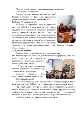 Діти, що допомогло вам правильно виконати це завдання?
Діти: Книги, які ми читали.
Вчитель: А чи є такі книги на нашій виставці?
Знайдіть і покажіть їх. Такі збірки прислів’їв і
приказок ви можете знайти в нашій бібліотеці.
Завдання 11. «Дрімучий ліс»
Вчитель: Ми потрапили з вами до Дрімучого
лісу і злої Баби Яги. Вона не випустить нас з цього
лісу, доки ми не виконаємо її завдання. А вона дуже
любить дивитися казкові вистави. Отже, ви
отримали назви казок. Спробуйте оживити ці казки.
І я сподіваюсь, що після цього складного завдання
ми нарешті потрапимо в замок Снігової королеви,
де знаходиться наша гостя – Фея Казок, яку викрав
Північний вітер. (Діти отримують назви казок: «Ріпка», «Колобок»,
«Котик і півник»).
ІV. Підсумок заняття
Вчитель: Діти, подивіться, хто ж до нас повернувся.
Фея Казок: Дякую, любі діти, що допомогли мені повернутися до вас. Але
мені вже час йти далі та нести у світ
добро, любов і милосердя, які панують
у ваших улюблених казках.
- А вам на згадку я залишаю
чарівний подарунок, який лежить у цій
скриньці. Отже, до побачення!
Вчитель: Давайте, діти,
попрощаємось дружно з Феєю Казок.
Діти: До побачення!
Вчитель:А тепер підведемо підсумки нашої казкової подорожі. Хто ж
вас краще знає казки?! Порахуйте скільки фішок отримала ваша команда.
- Протягом цього семестру ми з вами багато працювали над казками:
читали, інсценували, малювали ілюстрації до казок, презентували свої
улюблені книги казок, тому це все допомогло вам у сьогоднішній
подорожі. А як це було, давайте пригадаємо. (Перегляд відеосюжету).
- Капітани команд під музику отримують грамоти.
 