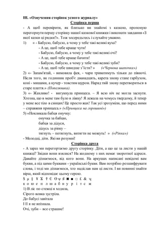 ІІІ. «Озвучення сторінок усного журналу»
Сторінка перша
- А щоб перевірити, як близько ви знайомі з казкою, пропоную
перегорнутипершу сторінку нашої казкової книжки і виконати завдання «З
якої казки ці рядки?». Тож зосередьтесь і слухайте уважно.
1) « - Бабусю, бабусю, а чому у тебе такі великі вуха?
- А це, щоб тебе краще чути!
- Бабусю, бабусю, а чому у тебе такі великі очі?
- А це, щоб тебе краще бачити!
- Бабусю, бабусю, а чому у тебе такі великі зуби?
- А це, щоб тебе швидше з’їсти? » («Червона шапочка»)
2) «- Запам'ятай, - вимовила фея, - чари триватимуть тільки до півночі.
Після того, як годинник проб'є дванадцять, карета знову стане гарбузом,
коні - мишами, а кучер - товстим щуром. Наряд твій знову перетвориться в
старе плаття.» (Попелюшка).
3) «- Жахливо! - вигукнула принцеса. – Я всю ніч не могла заснути.
Хтозна, що в мене там було в ліжку! Я лежала на чомусь твердому, й тепер
у мене все тіло в синцях! Це просто жах! Так усі зрозуміли, що перед ними
– справжня принцеса.» («Принцеса на горошині»)
5) «Покликала бабця онучку:
онучка за бабцю,
бабця за дідуся,
дідусь за ріпку –
тягнуть – потягнуть, витягти не можуть! » («Ріпка»)
- Молодці, діти. Які ви розумні!
Сторінка друга
- А зараз ми перегортаємо другу сторінку. Діти, а що це за листи у нашій
книжці? Звідки вони взялися? На жодному з них немає зворотної адреси.
Давайте дізнаємося, від кого вони. На аркушах написані невідомі вам
букви, а під цими буквами - українські букви. Вам потрібно розшифрувати
слова, і тоді ми дізнаємося, хто надіслав нам ці листи. І ви повинні знайти
вірш, який відповідає цьому герою.
$ µ § ¥ Ϫ Ϯ Ͼ ϴ ψ ♯ ◙ ■ □ £ & ʮ
к о ю е п л ш а б н у р і т с ж
1) В ліс по стежці я ходила,
Сірого вовка зустріла.
До бабусі завітала
І її я не впізнала.
Очі, зуби – все страшне!
 