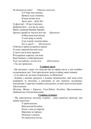 Чи впізнали ви мене? (Червона шапочка)
2) У бору моя хатинка,
Приведе туди стежинка.
В мене кістяна нога,
Звуть мене …Баба Яга.
3) Друзі мої – П’єро й Артемон.
Добрими бути – для нас це закон.
Навіть страшний Карабас Барабас
Зрадити дружбі не змусить всіх нас. (Буратіно)
4) Моя казка всім відома,
У семи живу я гномів.
Стан тонкий, тендітна ніжка .
Хто я, друзі? … (Білосніжка)
5) На бал я мріяла потрапити завжди
Та шлях закритий був мені туди.
У шати одягла мене хрещена
Й подарувала туфельку для мене.
Вона блищить у сяйві кришталю.
Тож здогадайтесь, як моє ім’я. (Попелюшка)
- Так, все правильно.
Сторінка третя
- Ми відгадали з вами, хто надіслав нам ці чарівні листи, а нам потрібно
подорожувати далі. Тож перегортаємо третю сторінку нашої книжки.
- А чи знаєте ви, як казки потрапляють до бібліотеки?
- Книжки з казками друкують у великих видавництвах, щоб вони стали
яскравими та веселими, а ілюстрації до них малюють художники-
ілюстратори. І зараз вам потрібно здогадатися, до яких казок ці ілюстрації.
(Презентація)
(Русалка, Малюк і Карлсон, Гуси-Лебеді, Колобок, Простоквашино,
Дюймовочка, Снігова Королева).
Сторінка четверта
- Ми перегортаємо наступну сторінку - наша книжечка пропонує нам
трішки відпочити.
У країні казочок
Жив веселий Колобок.
Разом з ним усі звірятка
Вирушали на зарядку.
Похитали головою,
Раз притупили ногою,
 
