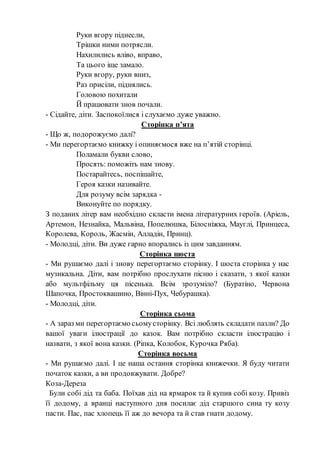 Руки вгору піднесли,
Трішки ними потрясли.
Нахилились вліво, вправо,
Та цього іще замало.
Руки вгору, руки вниз,
Раз присіли, піднялись.
Головою похитали
Й працювати знов почали.
- Сідайте, діти. Заспокоїлися і слухаємо дуже уважно.
Сторінка п’ята
- Що ж, подорожуємо далі?
- Ми перегортаємо книжку і опиняємося вже на п’ятій сторінці.
Поламали букви слово,
Просять: поможіть нам знову.
Постарайтесь, поспішайте,
Героя казки називайте.
Для розуму всім зарядка -
Виконуйте по порядку.
З поданих літер вам необхідно скласти імена літературних героїв. (Аріель,
Артемон, Незнайка, Мальвіна, Попелюшка, Білосніжка, Мауглі, Принцеса,
Королева, Король, Жасмін, Алладін, Принц).
- Молодці, діти. Ви дуже гарно впорались із цим завданням.
Сторінка шоста
- Ми рушаємо далі і знову перегортаємо сторінку. І шоста сторінка у нас
музикальна. Діти, вам потрібно прослухати пісню і сказати, з якої казки
або мультфільму ця пісенька. Всім зрозуміло? (Буратіно, Червона
Шапочка, Простоквашино, Вінні-Пух, Чебурашка).
- Молодці, діти.
Сторінка сьома
- А зараз ми перегортаємо сьомусторінку. Всі люблять складати пазли? До
вашої уваги ілюстрації до казок. Вам потрібно скласти ілюстрацію і
назвати, з якої вона казки. (Ріпка, Колобок, Курочка Ряба).
Сторінка восьма
- Ми рушаємо далі. І це наша остання сторінка книжечки. Я буду читати
початок казки, а ви продовжувати. Добре?
Коза-Дереза
Були собі дід та баба. Поїхав дід на ярмарок та й купив собі козу. Привіз
її додому, а вранці наступного дня посилає дід старшого сина ту козу
пасти. Пас, пас хлопець її аж до вечора та й став гнати додому.
 