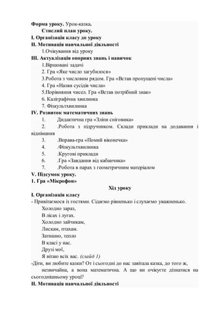 Форма уроку. Урок-казка.
Стислий план уроку.
І. Організація класу до уроку
ІІ. Мотивація навчальної діяльності
1.Очікування від уроку
ІІІ. Актуалізація опорних знань і навичок
1.Віршовані задачі
2. Гра «Яке число загубилося»
3.Робота з числовим рядом. Гра «Встав пропущені числа»
4. Гра «Назви сусідів числа»
5.Порівняння чисел. Гра «Встав потрібний знак»
6. Каліграфічна хвилинка
7. Фізкультхвилинка
ІV. Розвиток математичних знань
1. Дидактична гра «Зліпи сніговика»
2. .Робота з підручником. Склади приклади на додавання і
віднімання
3. .Вправа-гра «Помий віконечка»
4. .Фізкультхвилинка
5. .Кругові приклади
6. .Гра «Завдання від кабанчика»
7. .Робота в парах з геометричним матеріалом
V. Підсумок уроку.
1. Гра «Мікрофон»
Хід уроку
І. Організація класу
- Привітаємося із гостями. Сідаємо рівненько і слухаємо уважненько.
Холодно зараз,
В лісах і лугах.
Холодно зайчикам,
Лискам, птахам.
Затишно, тепло
В класі у нас.
Друзі мої,
Я вітаю всіх вас. (слайд 1)
-Діти, ви любите казки? От і сьогодні до нас завітала казка, до того ж,
незвичайна, а вона математична. А що ви очікуєте дізнатися на
сьогоднішньому уроці?
ІІ. Мотивація навчальної діяльності
 