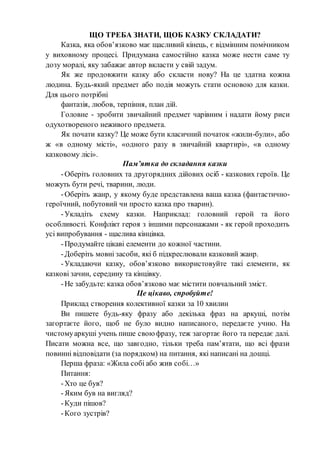 ЩО ТРЕБА ЗНАТИ, ЩОБ КАЗКУ СКЛАДАТИ?
Казка, яка обов’язково має щасливий кінець, є відмінним помічником
у виховному процесі. Придумана самостійно казка може нести саме ту
дозу моралі, яку забажає автор вкласти у свій задум.
Як же продовжити казку або скласти нову? На це здатна кожна
людина. Будь-який предмет або подія можуть стати основою для казки.
Для цього потрібні
фантазія, любов, терпіння, план дій.
Головне - зробити звичайний предмет чарівним і надати йому риси
одухотвореного неживого предмета.
Як почати казку? Це може бути класичний початок «жили-були», або
ж «в одному місті», «одного разу в звичайній квартирі», «в одному
казковому лісі».
Пам’ятка до складання казки
-Оберіть головних та другорядних дійових осіб - казкових героїв. Це
можуть бути речі, тварини, люди.
-Оберіть жанр, у якому буде представлена ваша казка (фантастично-
героїчний, побутовий чи просто казка про тварин).
-Укладіть схему казки. Наприклад: головний герой та його
особливості. Конфлікт героя з іншими персонажами - як герой проходить
усі випробування - щаслива кінцівка.
-Продумайте цікаві елементи до кожної частини.
-Доберіть мовні засоби, які б підкреслювали казковий жанр.
-Укладаючи казку, обов’язково використовуйте такі елементи, як
казкові зачин, середину та кінцівку.
-Не забудьте: казка обов’язково має містити повчальний зміст.
Це цікаво, спробуйте!
Приклад створення колективної казки за 10 хвилин
Ви пишете будь-яку фразу або декілька фраз на аркуші, потім
загортаєте його, щоб не було видно написаного, передаєте учню. На
чистомуаркуші учень пише свою фразу, теж загортає його та передає далі.
Писати можна все, що завгодно, тільки треба пам’ятати, що всі фрази
повинні відповідати (за порядком) на питання, які написані на дошці.
Перша фраза: «Жила собі або жив собі…»
Питання:
-Хто це був?
-Яким був на вигляд?
-Куди пішов?
-Кого зустрів?
 