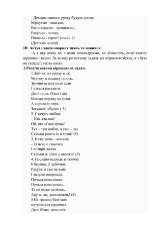 - Девізом нашого уроку будуть слова:
Міркуємо - швидко,
Відповідаємо - правильно,
Рахуємо - точно,
Пишемо - гарно! (слайд 2)
(Девіз на дошці)
ІІІ. Актуалізація опорних знань та навичок.
-А в яку казку ми з вами помандруємо, ви дізнаєтесь, розв’язавши
віршовані задачі. За кожну розв'язану задачу ви отримаєте букву, а з букв
ви складете назву казки.
1.Розв’язування віршованих задач.
1.Зайчик із городу в ліс
Моркву в кошику приніс,
Зручно всівся коло хати
І узявся рахувати:
Дві й одна. Одна і дві.
Виклав моркву на траві,
А сорока із гори
Загукала: «Буде» ( 3)
2. Скачуть жабки:
– Ква-ква-ква!
Ой, яка м’яка трава!
Тут – три жабки, а там – дві.
Скільки разом їх в траві? (5)
3. Каже мати – квочка:
– В мене є синочок
І чотири дочки.
Скільки ж діток у квочки? (5)
4. Посадив ведмідь в лісочку
6 берізок, 2 дубочки.
Рахувати сам не вмів
І зозулю попросив.
Почала вона літати,
Почала вона кувати,
Та не може полічить.
Ану ж, ви, допоможіть! (8)
5.На травиці біля хати
метушаться цуценята.
Двоє білих, наче сніг,
 