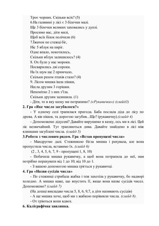 Троє чорних. Скільки всіх? (5)
6.На галявині у лісі є 3 білочки малі.
Ще 3 білочки великих заховались у дуплі.
Просимо вас, діти милі,
Щоб всіх білок полічили (6)
7.Їжачок по стежці біг,
Ніс 5 яблук на пиріг.
Одне впало, покотилось,
Скільки яблук залишилось? (4)
8. Ох було у нас мороки.
Посварились дві сороки.
На їх шум ще 2 примчало,
Скільки разом птахів стало? (4)
9. Лісом мишка ішла пішки,
Несла друзям 3 горішки.
Непомітно 2 з них з'їла.
Скільки друзям залишила. (1)
- Діти, то в яку казку ми потрапимо? («Рукавичка») (слайд3)
2. Гра «Яке число загубилося?»
- У одному селі трапилася пригода. Баба послала діда до лісу по
дрова. А він пішов, та дорогою загубив...Що? (рукавичку).(слайд 4)
- Допоможемо дідусеві? Давайте вирушимо в казку, ось ми в лісі. Цей
ліс незвичайний. Тут трапляються дива. Давайте знайдемо в лісі між
ялинками загублені числа. (слайд 5)
3.Робота з числовим рядом. Гра «Встав пропущені числа»
- Мандруємо далі. Стежинкою бігла мишка і рахувала, але вона
пропустила числа, вставимо їх. (слайд 6)
(2 , 3, 4, 5, 6, 7, 9 - пропущені 1, 8, 10)
- Побачила мишка рукавичку, а щоб вона потрапила до неї, нам
потрібно порахувати від 1 до 10; від 10 до 1.
- З вашою допомогою мишка гріється у рукавичці.
4. Гра «Назви сусідів числа»
- По стежинці стрибала жабка і теж захотіла у рукавичку, бо надворі
холодно. А мишка каже, що впустить її, якщо вона назве сусідів чисел.
Допоможемо? (слайд 7)
(На дошці викладаю числа 5, 8, 6, 9,7, а діти називають сусідів)
- А ще мишка хоче, щоб ми з жабкою порівняли числа. (слайд 8).
- От гріються вони вдвох.
6. Каліграфічна хвилинка.
 
