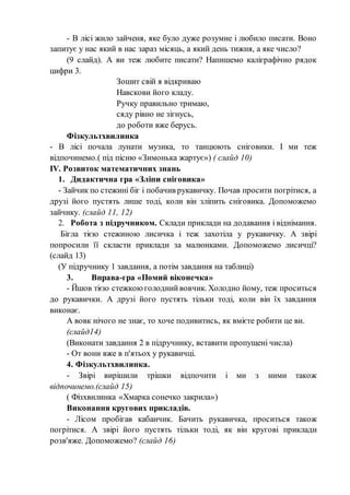 - В лісі жило зайченя, яке було дуже розумне і любило писати. Воно
запитує у нас який в нас зараз місяць, а який день тижня, а яке число?
(9 слайд). А ви теж любите писати? Напишемо каліграфічно рядок
цифри 3.
Зошит свій я відкриваю
Навскови його кладу.
Ручку правильно тримаю,
сяду рівно не зігнусь,
до роботи вже берусь.
Фізкультхвилинка
- В лісі почала лунати музика, то танцюють сніговики. І ми теж
відпочинемо.( під пісню «Зимонька жартує») ( слайд 10)
ІV. Розвиток математичних знань
1. Дидактична гра «Зліпи сніговика»
- Зайчик по стежині біг і побачив рукавичку. Почав просити погрітися, а
друзі його пустять лише тоді, коли він зліпить сніговика. Допоможемо
зайчику. (слайд 11, 12)
2. Робота з підручником. Склади приклади на додавання і віднімання.
Бігла тією стежиною лисичка і теж захотіла у рукавичку. А звірі
попросили її скласти приклади за малюнками. Допоможемо лисичці?
(слайд 13)
(У підручнику 1 завдання, а потім завдання на таблиці)
3. Вправа-гра «Помий віконечка»
- Йшов тією стежкоюголоднийвовчик. Холодно йому, теж проситься
до рукавички. А друзі його пустять тільки тоді, коли він їх завдання
виконає.
А вовк нічого не знає, то хоче подивитись, як вмієте робити це ви.
(слайд14)
(Виконати завдання 2 в підручнику, вставити пропущені числа)
- От вони вже в п'ятьох у рукавичці.
4. Фізкультхвилинка.
- Звірі вирішили трішки відпочити і ми з ними також
відпочинемо.(слайд 15)
( Фізхвилинка «Хмарка сонечко закрила»)
Виконання кругових прикладів.
- Лісом пробігав кабанчик. Бачить рукавичка, проситься також
погрітися. А звірі його пустять тільки тоді, як він кругові приклади
розв'яже. Допоможемо? (слайд 16)
 
