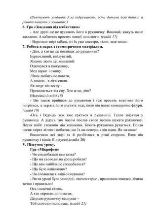 (Виконують завдання 3 за підручником: одна дитина біля дошки, а
решта пишуть у зошитах )
6. Гра «Завдання від кабанчика»
- Але друзі ще не пускають його в рукавичку. Виконай, кажуть наше
завдання. А кабанчик просить нашої допомоги. (слайд 17)
- Впустили звірі кабана, от їх уже шестеро, тісно, зате тепло.
7. Робота в парах з геометричним матеріалом.
- Діти, а хто це ще поспішає до рукавички?
Буркотливий, вайлуватий,
Ходить лісом дід кошлатий:
Одягнувся в кожушину,
Мед шукає і ожину.
Літом любить полювати,
А зимою - в лігві спати.
Як зачує він весну -
Прокидається від сну. Хто ж це, діти?
(Ведмідь) (слайд 18)
- Він також прийшов до рукавички і теж просить впустити його
погрітися, а звірята його пустять тоді, коли він назве геометричні фігури.
(слайд 19)
-Ось і Ведмідь теж вже гріється в рукавичці. Тепло звірятам у
рукавичці. А дідусь тим часом послав свого песика шукати рукавичку.
Песик побіг стежкою між ялинками. Бачить рукавичка рухається. Почав
песик звірят лічити і побачив, що їх аж семеро, а він один. Як загавкає!
Вискочили всі звірі та й розбіглися в різні сторони. Взяв він
рукавичку і відніс її дідусеві.(слайд 20)
V. Підсумок уроку.
Гра «Мікрофон»
- Чи сподобалася вам казка?
- Що ми сьогодні на уроці робили?
- Що вам найбільше сподобалося?
- Що було найважчим?
- Чи сповнилися ваші очікування?
- Ви на уроці були молодці - писали гарно , працювали швидко. лічили
точно і правильно!
Ось і казочці кінець.
А хто звірятам допомагав,
Дідусеві рукавичку відшукав –
Той сьогодні молодець. (слайд 21)
 