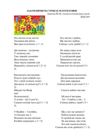 ЗАДАЧІ-ВІРШІ НА УРОКАХ МАТЕМАТИКИ
ХаренкоЮ.М., вчитель початковихкласів
ЗОШ №9
Ось листок та ще листок Ось листок і грибок,
Заховався між квіток. Ще листокі грибок.
Вам простеполічити. ( 1 + 1) Скільки є усіх грибів? ( 1+ 1)
Дві синички – сестрички На лужку серед лози
У зеленому гаю, Заховались дві кози.
Там і ніжний соловейко У густій рясній траві
Веде пісеньку свою. Випасаються ще дві.
Лине звідти дзвінкий сміх Підрахуємо гуртом,
Порахуйте, скільки всіх? ( 2+ 1) Скільки всіх тих кіз разом?( 2+
2)
Кроликвуха насторожив- Три ромашки-жовтоочки,
В нього дуже добрийслух. Дві веселенькі волошки
Хто з дітей полічить точно: Діти мамі дарували.
Два кролі, то скільки вух? ( 2 + 2) Скільки квітів в неї стало? ( 3 +
2)
Швидко їде Федір Скачуть жабки: ква-ква-
ква!
На велосипеді, Ой, яка м’яка трава.
А за ним – ще 5 хлоп’ят. Тут - 5 жабок, а там – 2.
Скільки хлопців їде в сад? ( 1 + 5) Скільки жабок у траві? ( 5 +
2)
У Надійки – 3 копійки, Що у лісі так гримить?
А Світлана має 5. Робить вулики ведмідь.
Поможіть ви цим дівчатам Їх зробив він тільки сім
Копійки порахувати. ( 3 + 5) На два менше, ніж хотів.
Хто нам зможеполічити,
Скільки він хотів зробити?( 7 + 2)
 