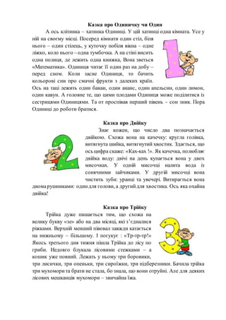 Казка про Одиничку чи Один
А ось клітинка – хатинка Одиниці. У цій хатинці одна кімната. Усе у
ній на своєму місці. Посеред кімнати один стіл, біля
нього – один стілець, у куточку побіля вікна – одне
ліжко, коло нього – одна тумбочка. А на стіні висить
одна полиця, де лежить одна книжка, Вона зветься
«Математика». Одиниця читає її один раз на добу –
перед сном. Коли засне Одиниця, то бачить
кольорові сни про смачні фрукти з далеких країн.
Ось на таці лежить один банан, один ананс, один апельсин, один лимон,
один кавун. А головне те, що цими плодами Одиниця може поділитися із
сестрицями Одиницями. Та от проспівав перший півень – сон зник. Пора
Одиниці до роботи братися.
Казка про Двійку
Знає кожен, що число два позначається
двійкою. Схожа вона на качечку: кругла голівка,
витягнута шийка, витягнутий хвостик. Здається, що
ось цифра скаже: «Ках-ках !». Як качечка, полюбляє
двійка воду: двічі на день купається вона у двох
мисочках. У одній мисочці налита вода із
сонячними зайчиками. У другій мисочці вона
чистить зуби: уранці та увечері. Витирається вона
двомарушниками: одиндля голови, а другийдля хвостика. Ось яка охайна
двійка!
Казка про Трійку
Трійка дуже пишається тим, що схожа на
велику букву «зе» або на два місяці, які з’єдналися
ріжками. Верхній менший півовал завжди катається
на нижньому – більшому. І погукує : «Тр-тр-тр!»
Якось третього дня тижня пішла Трійка до лісу по
гриби. Недовго блукала лісовими стежками – а
кошик уже повний. Лежать у ньому три боровики,
три лисички, три опеньки, три сироїжки, три підберезники. Бачила трійка
три мухоморита брати не стала, бо знала, що вони отруйні. Але для деяких
лісових мешканців мухомори – звичайна їжа.
 