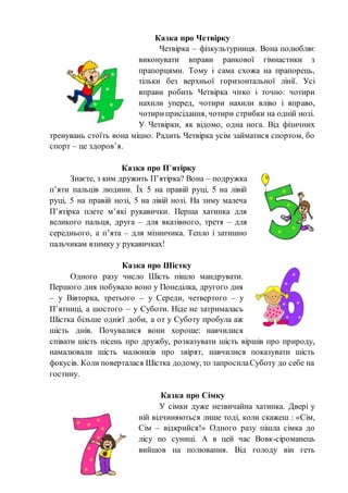 Казка про Четвірку
Четвірка – фізкультурниця. Вона полюбляє
виконувати вправи ранкової гімнастики з
прапорцями. Тому і сама схожа на прапорець,
тільки без верхньої горизонтальної лінії. Усі
вправи робить Четвірка чітко і точно: чотири
нахили уперед, чотири нахили вліво і вправо,
чотириприсідання, чотири стрибки на одній нозі.
У Четвірки, як відомо, одна нога. Від фізичних
тренувань стоїть вона міцно. Радить Четвірка усім займатися спортом, бо
спорт – це здоров’я.
Казка про П’ятірку
Знаєте, з ким дружить П’ятірка? Вона – подружка
п’яти пальців людини. Їх 5 на правій руці, 5 на лівій
руці, 5 на правій нозі, 5 на лівій нозі. На зиму малеча
П’ятірка плете м’які рукавички. Перша хатинка для
великого пальця, друга – для вказівного, третя – для
середнього, а п’ята – для мізинчика. Тепло і затишно
пальчикам взимку у рукавичках!
Казка про Шістку
Одного разу число Шість пішло мандрувати.
Першого дня побувало воно у Понеділка, другого дня
– у Вівторка, третього – у Середи, четвертого – у
П’ятниці, а шостого – у Суботи. Ніде не затрималась
Шістка більше однієї доби, а от у Суботу пробула аж
шість днів. Почувалися вони хороше: навчилися
співати шість пісень про дружбу, розказувати шість віршів про природу,
намалювали шість малюнків про звірят, навчилися показувати шість
фокусів. Коли поверталася Шістка додому, то запросилаСуботу до себе на
гостину.
Казка про Сімку
У сімки дуже незвичайна хатинка. Двері у
ній відчиняються лише тоді, коли скажеш : «Сім,
Сім – відкрийся!» Одного разу пішла сімка до
лісу по суниці. А в цей час Вовк-сіроманець
вийшов на полювання. Від голоду він геть
 