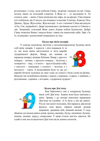 розлютився. І тому, коли побачив Сімку, загарчав і кинувся на неї. Сімка
почала тікати по втоптаній стежечці. А Вовк от – от наздожене її. Та
сталося диво – вмить Сімка піднялася від звіра, як на крилах. Сіма підвела
очі і побачила, що її несуть сім комашок та жучків: Сонечко, Бджола, Оса,
Джміль, Хрущ, Жук-олень, Жук-носоріг. А ось і хатинка! Сімка вигукнула:
«Сім, Сім, відкрийся!» Двері відчинилися і рятівники влетіли із Сімкою у
дім. Зморений, голодний Вовк довго блукав побіля будиночка. Добра
Сімка пожаліла Вовка і кинула йому з вікна сім шматочків хліба. Звір з’їв
їх, подякував і задоволений повернувся до лісу.
Казка про вісім пекарів
У одному казковому містечку у восьмиповерховому будинку жили
собі вісім пекарів. І дорослі, і діти поважали їх за
те, що вони вміли виготовляти із тіста вироби
чудернацької форми. Пекар, що мешкав на
першому поверсі, випікав бублики. Пекар з другого
поверху – печиво, з третього поверху – булочки, з
четвертого – піцу, з п’ятого – круглі буханці хліба,
з шостого – пампушки, з сьомого – тістечка, а з
восьмого – торти. А незвичайним було те, що усі
вироби бочком тулилися по двоє один до одного і були схожі на вісімку.
Покупці так полюбляють вісімки з маком, з корицею, з сиром, з грибами, з
родзинками, з кремом, з ягодами, з цукровою пудрою !
Казка про Дев’ятку
Біля березового гаю у чепурному будинку
жила собі Дев`ятка. Здавна вона була закохана у
квіти. Зранку і до вечора невтомно працювала
Дев’ятка на клумбах. А їх було у неї аж девять.
Росли там жовті тюльпани, білі нарциси, фіолетові
флокси, сині іриси, червоні півонії, рожеві
жоржини, оранжеві лілії, вишневі мальви. У саду
Девятка доглядаладевять кущів троянд, жасміну, бузку, шипшини, бузини,
калини, малини, аґрусу, смородини. У дворі стояло дев’ять лавочок. На
одній із них могла відпочити Дев’ятка після денних клопотів.
 
