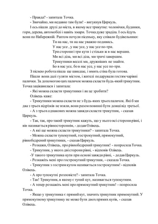 - Правда? - запитала Точка.
- Звичайно, ми недавно там були! - вигукнув Циркуль.
І ось пішли друзі до міста, в якому все трикутне: чоловічки, будинки,
гори, дерева, автомобілі і навіть хмари. Точкадуже зраділа. І ось йдуть
вони по Набережній. Раптом почули пісеньку, яку співали будівельники:
Ти на нас, ти на нас уважно подивись.
У нас усе , у нас усе, у нас усе по-три.
Тристорониі три кути і стільки ж в нас вершин.
Ми всі діла, ми всі діла, ми тричі завершим.
Трикутники веселі ми, дружніших не знайти.
Бо в нас усе, бо в нас усе, у нас усе по-три.
З піснею роботапішла ще швидше, і вмить стіна була готова.
Пішли вони далі гуляти містом, і жителі подарували гостям чарівні
палички. За допомогоюцих паличок можна скласти будь-якийтрикутник.
Точказацікавилася і запитала:
- Які можна скласти трикутники і як це зробити?
Олівець каже:
- Трикутники можна скласти не з будь-яких трьохпаличок. Які б ми
два з трьох відрізків не взяли, вони разом повинні бути довшівід третьої.
- А з трьоходнакових можна завждискласти трикутник, - сказав
Циркуль.
- Так, так, про такий трикутник кажуть, що у нього всі сторонирівні, і
він називається рівностороннім, - додав Олівець.
- А які ще можна скласти трикутники? - запитала Точка.
- Можна скласти тупокутний, гострокутний, прямокутний,
рівнобедренийтрикутники, - сказав Циркуль.
- Розкажи, Олівець, про рівнобедренийтрикутник! - попросилаТочка.
- Трикутник, у якого двісторонирівні, - відповів Олівець.
-У такого трикутника кути при основізавждирівні, - додав Циркуль.
- Розкажіть мені про гострокутнийтрикутник, - сказала Точка.
- Трикутник з гострим кутом називається гострокутним! - відповів
Олівець.
- А про тупокутні розповісте? - запитала Точка.
- Так! Трикутник, в якому є тупий кут, називається тупокутним.
- А тепер розкажіть мені про прямокутнийтрикутник! - попросила
Точка.
- Якщо у трикутника є прямийкут, значить трикутник прямокутний. У
прямокутномутрикутнику не може бути двохпрямих кутів, - сказав
Олівець.
 