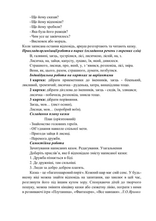 -Що йому сказав?
-Що йому відповіли?
-Що йому зробили?
-Яка була його реакція?
-Чим усе це закінчилось?
-Висновок або мораль.
Коли записана остання відповідь, аркуш розгортають та читають казку.
Прикладиорганізаціїроботи в парах (складання речень з окремих слів)
В, галявині, заєць, зустрілися, лісі, лисичкою, лісній, на, з.
Лисичка, на, зайця, капусту, лукаво, їв, який, дивилося.
Страшного, лисиця, про, який, у, з ‘явився, розповіла, лісі, звіра.
Вони, як, цього, разом, страшного, думати, позбутися.
Індивідуальна робота на картках за варіантами
1 картка: дібрати прикметники до іменників, заєць - біленький,
лякливий, тремтячий; лисичка - руденька, хитра, винахідлива тощо.
2 картка: дібрати дієслова до іменників, заєць - сидів, їв, злякався;
лисичка - побачила, розповіла, зникла тощо.
3 картка: дібрати порівняння.
Заєць, мов… (лист осики),
Лисиця, мов… (хоробрий воїн).
Складання плану казки
План (орієнтовний)
-Знайомство головних героїв.
-Об’єднання навколо спільної мети.
-Пригоди зайця й лисиці.
-Перемога дружби.
Самостійна робота
Зачитування написаних казок. Редагування. Узагальнення
Доберіть прислів’я, яке б відповідало змісту написаної казки:
1. Дружба пізнається в біді.
2. Де дружніші, там сильніші.
3. Люди за добро добром платять.
Казка – це «багатошаровийпиріг». Кожний шар має свій сенс. У будь-
якому віці можна знайти відповідь на запитання, що хвилює в цей час,
розглянути його під іншим кутом зору. Спонукаючи дітей до творчого
пошуку, можна змінити кінцівку казки або сюжетну лінію, пограти з ними
в розвиваючі ігри «Плутанина», «Фантазери», «Все навпаки». Л.О.Яринко
 