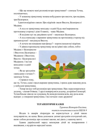 - Що ще можете мені розповістипро трикутники? - спитала Точка,
посміхаючись.
- У кожномутрикутнику можна побудувати три висоти, три медіани,
три бісектриси.
І раптом відрізки ожили. Цих відрізків звали Висота, Бісектриса і
Медіана.
- А ось я в трикутнику виходжу з однієї будь-якої вершинина
протилежну сторонуі ділю її навпіл, - каже Медіана.
- Я поділяю кут на два рівних кути! - хвалилася Бісектриса.
- А ось я виходжу з вершини трикутника на протилежну сторонупід
прямим кутом! - вигукнула Висота.
- А хочете ми покажемо вам фокус? - хором сказали всі відрізки.
- У рівносторонньомутрикутнику ми всі рівні між собою, тобто
Медіана є Бісектрисою
і Висотою;Бісектриса -
Медіаною і Висотою;
Висота - Бісектрисоюі
Медіаною. І всі ми
виходимо з однієї
точки.
- Як це зрозуміти
«виходимо з точки»? -
запитала Точка.
- Справа в тому,
що ти, Точко, одназ трьохвершин трикутника, і граєш дуже важливу роль
у побудові трикутника.
- Тепер ми все тобі розповіли про трикутники. Нам пораповертатися
додому, - сказав Олівець. І друзіповернулися додому, до країниГеометрії.
Точкабільше ніколи не сумувала, бо вона розповіла всім, яку роль вона
відіграє у створенні трикутника. І всі почали з нею дружити!
ТЕРАПЕВТИЧНІ КАЗКИ
Туровчик Вікторія Олегівна,
вчитель початковихкласів.ОШ № 9
Жоден із жанрів літератури не користується у дітей такою
популярністю, як казка. Вона допомагає дитині зрозуміти оточуючий світ,
являє собою розповідь про основні закони, які діють у нашому житті.
Здавна український народ виховував дітей не покараннями і
вказівками, а мудрістю народної казки.
 