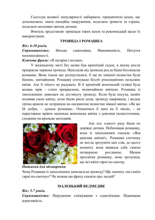 Сьогодні великої популярності набирають терапевтичні казки, що
допомагають зняти емоційне напруження, подолати тривоги та страхи,
подолати негативні звички дитини.
Вчитель представляє приклади таких казок та рекомендації щодо їх
використання.
ТРОЯНДА І РОМАШКА
Вік: 6-10 років.
Спрямованість: Низька самооцінка. Невпевненість. Почуття
неповноцінності.
Ключова фраза: «Я негарна і погана».
У маленькому місті без назви був крихітний садок, в якому росла
прекрасна червона троянда. Неподалік від троянди росла бідна беззахисна
ромашка. Вона тільки що розпустилася, її ще не зміцнілі пелюстки були
білими, звичайними. Ромашку оточувало безліч різноманітних польових
квітів. Але її нічого не радувало. В її крихітній жовтенькій голівці була
велика мрія - стати прекрасною, незвичайною квіткою. Ромашка із
захопленням дивилася на доглянуту троянду. Коли була посуха, хазяїн
поливав свою квітку, коли йшли рясні дощі, троянду накривали, і жодна
грізна крапля не потрапила на оксамитові пелюстки ніжної квітки. «Як же
їй добре, - думала ромашка.- Опинитися б мені на її місці», - не
переставала мріяти маленька жовтенька квітка з довгими пелюсточками,
схожими на крильця метеликів.
Але ось одного разу йшла по
доріжці дитина. Побачивши ромашку,
вона із захопленням сказала: «Яка
красива квітка!». Ромашка спочатку
не могла зрозуміти цих слів, до цього
моменту вона вважала себе самою
потворною рослиною. Малюк
просвітив ромашку, вона зрозуміла,
що всі квіти гарні по-своєму.
Питання для обговорення
Чому Ромашка із захопленням дивилася на троянду? Що значить «всі квіти
гарні по-своєму»? Чи можна цю фразу сказати про людей?
МАЛЕНЬКИЙ ВЕДМЕДИК
Вік: 5-7 років.
Спрямованість: Порушення спілкування з однолітками. Підвищена
агресивність.
 
