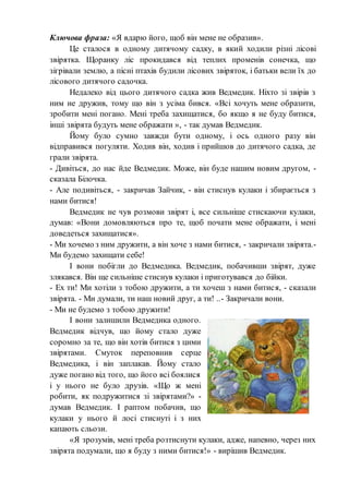 Ключова фраза: «Я вдарю його, щоб він мене не образив».
Це сталося в одному дитячому садку, в який ходили різні лісові
звірятка. Щоранку ліс прокидався від теплих променів сонечка, що
зігрівали землю, а пісні птахів будили лісових звіряток, і батьки вели їх до
лісового дитячого садочка.
Недалеко від цього дитячого садка жив Ведмедик. Ніхто зі звірів з
ним не дружив, тому що він з усіма бився. «Всі хочуть мене образити,
зробити мені погано. Мені треба захищатися, бо якщо я не буду битися,
інші звірята будуть мене ображати », - так думав Ведмедик.
Йому було сумно завжди бути одному, і ось одного разу він
відправився погуляти. Ходив він, ходив і прийшов до дитячого садка, де
грали звірята.
- Дивіться, до нас йде Ведмедик. Може, він буде нашим новим другом, -
сказала Білочка.
- Але подивіться, - закричав Зайчик, - він стиснув кулаки і збирається з
нами битися!
Ведмедик не чув розмови звірят і, все сильніше стискаючи кулаки,
думав: «Вони домовляються про те, щоб почати мене ображати, і мені
доведеться захищатися».
- Ми хочемо з ним дружити, а він хоче з нами битися, - закричали звірята.-
Ми будемо захищати себе!
І вони побігли до Ведмедика. Ведмедик, побачивши звірят, дуже
злякався. Він ще сильніше стиснув кулаки і приготувався до бійки.
- Ех ти! Ми хотіли з тобою дружити, а ти хочеш з нами битися, - сказали
звірята. - Ми думали, ти наш новий друг, а ти! ..- Закричали вони.
- Ми не будемо з тобою дружити!
І вони залишили Ведмедика одного.
Ведмедик відчув, що йому стало дуже
соромно за те, що він хотів битися з цими
звірятами. Смуток переповнив серце
Ведмедика, і він заплакав. Йому стало
дуже погано від того, що його всі боялися
і у нього не було друзів. «Що ж мені
робити, як подружитися зі звірятами?» -
думав Ведмедик. І раптом побачив, що
кулаки у нього й лосі стиснуті і з них
капають сльози.
«Я зрозумів, мені треба розтиснути кулаки, адже, напевно, через них
звірята подумали, що я буду з ними битися!» - вирішив Ведмедик.
 