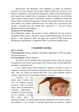 Наступного дня Ведмедик знов прийшов до звірят до дитячого
садочка і не став стискати свої кулаки. Звірята побачили, що він не хоче
битися, і вирішили з ним дружити. Ведмедик і звірята стали разом грати в
різні веселі ігри, співати пісні і танцювати. Вони сміялися і розповідали
один одному цікаві історії. А Ведмедик, граючи із звірятами, думав: «Я
більше ніколи не буду без причини стискати свої кулаки і битися, тому що
інші звірята і не думали ображати мене. Як добре, що я розтиснув свої
кулаки і зрозумів сам, що погано бути сердитим! ». І від цієї думки
Ведмедик відчув себе відмінно.
Питання для обговорення
Чому Ведмедик думав, що всі його хочуть образити? Чи так це було
насправді? Чому діти в дитячому садку сказали Ведмедику, що вони не
будуть з ним дружити? Через що вони так подумали? Що допомогло
Ведмедику подружитися зі звірятами? Що б ти ще йому порадив сам?
СМІЛИВИЙ ГНОМИК
Вік: 5-9 років.
Спрямованість: Боязнь темряви, підвищена тривожність. Нічні кошмари.
Загальна боязкість.
Ключова фраза: «Мені страшно!»
В одному лісі на галявині жив маленький Гномик. Жив він весело і
безтурботно, одне тільки засмучувало його: боявся наш Гномик Баби Яги,
яка живе в сусідньому лісі.
І ось одного разу мама попросила гномика сходити до лісу за
горіхами. Гномик хотів спочатку попросити свого друга Троля сходити з
ним, тому що Троль не боявся Баби Яги. Але потім вирішив довести
Тролю і мамі, що він теж сміливий, і пішов в ліс один.
Гуляючи по лісу
цілий день, Гномик ніде
так і не знайшов ліщини.
Сутеніло. Задув холодний
вітер, і весь ліс наповнився
неясним шарудінням і
скрипом. Гномик подумав,
що це, напевно, зла Баба
Яга лякає його. На
тремтячих ніжках він продовжував пошуки. Зрештою стало зовсім темно, і
він вибився з сил. Гномик од відчаю притулився до якогось дерева і
 