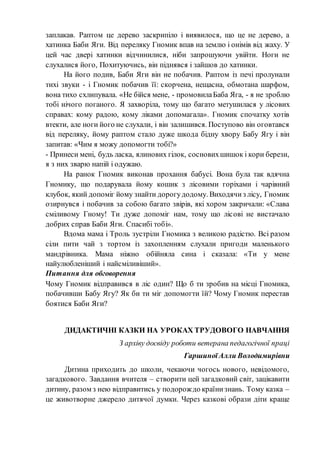 заплакав. Раптом це дерево заскрипіло і виявилося, що це не дерево, а
хатинка Баби Яги. Від переляку Гномик впав на землю і онімів від жаху. У
цей час двері хатинки відчинилися, ніби запрошуючи увійти. Ноги не
слухалися його, Похитуючись, він піднявся і зайшов до хатинки.
На його подив, Баби Яги він не побачив. Раптом із печі пролунали
тихі звуки - і Гномик побачив її: скорчена, нещасна, обмотана шарфом,
вона тихо схлипувала. «Не бійся мене, - промовилаБаба Яга, - я не зроблю
тобі нічого поганого. Я захворіла, тому що багато метушилася у лісових
справах: кому радою, кому ліками допомагала». Гномик спочатку хотів
втекти, але ноги його не слухали, і він залишився. Поступово він оговтався
від переляку, йому раптом стало дуже шкода бідну хвору Бабу Ягу і він
запитав: «Чим я можу допомогти тобі?»
- Принеси мені, будь ласка, ялинових гілок, сосновихшишок і кори берези,
я з них зварю напій і одужаю.
На ранок Гномик виконав прохання бабусі. Вона була так вдячна
Гномику, що подарувала йому кошик з лісовими горіхами і чарівний
клубок, який допоміг йому знайти дорогудодому. Виходячиз лісу, Гномик
озирнувся і побачив за собою багато звірів, які хором закричали: «Слава
сміливому Гному! Ти дуже допоміг нам, тому що лісові не вистачало
добрих справ Баби Яги. Спасибі тобі».
Вдома мама і Троль зустріли Гномика з великою радістю. Всі разом
сіли пити чай з тортом із захопленням слухали пригоди маленького
мандрівника. Мама ніжно обійняла сина і сказала: «Ти у мене
найулюбленіший і найсміливіший».
Питання для обговорення
Чому Гномик відправився в ліс один? Що б ти зробив на місці Гномика,
побачивши Бабу Ягу? Як би ти міг допомогти їй? Чому Гномик перестав
боятися Баби Яги?
ДИДАКТИЧНІ КАЗКИ НА УРОКАХ ТРУДОВОГО НАВЧАННЯ
З архіву досвіду роботи ветерана педагогічної праці
ГаршиноїАлли Володимирівни
Дитина приходить до школи, чекаючи чогось нового, невідомого,
загадкового. Завдання вчителя – створити цей загадковий світ, зацікавити
дитину, разом з нею відправитись у подорождо країнизнань. Тому казка –
це животворне джерело дитячої думки. Через казкові образи діти краще
 
