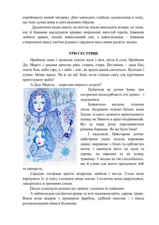 сприймають новий матеріал. Діти знаходять глибоке задоволення в тому,
що їхня думка живе в світі казкових образів.
Дидактичні казки мають на меті не тільки викладати інтерес до теми,
але й бажання наслідувати кращих моральних якостей героїв, бажання
любити працю, людей, навколишній світ, а найголовніше – бажання
створювати красу своїми руками і дарувати цим самим радість людям.
ТРИ СЕСТРИЦІ
Прийшла зима і засипала снігом поля і ліси, міста й села. Прийшов
Дід Мороз і закував кригою ріки, ставки, озера. Поглянеш – дахи білі,
земля біла, небо сіре, а з неба - сніг, як крупа манна сиплеться. Холодно і
сумно. Немає краси. Чи ж до неї Зимі, коли стільки снігу для хуртовини
приготувати треба?
А Діду Морозу – морозцю міцного додати?
Побачили це дочки Зими, три
сестрички:косисріблясті, очі зоряні – і
задумалися.
Блакитною весною, зеленим
літом, багряною осінню бачать вони
Землю зі свого далекого кришталевого
палацу на Півночі в красі незрівнянній.
Всі ці пори року переливаються
різними барвами. Як же бути Зимі?
І надумали. Найстарша дочка-
майстриня уміло оплела мереживо
дивне, мереживо з білих та сріблястих
ниток і накинула його на кущі та
дерева, на паркани та на кожну
травинку. І людям це так сподобалось,
що й слова для нього придумали: іній
та паморозь.
Середня сестриця кроїти візерунки любила і могла. Стала вона
вирізувати їх зі снігу і осипати ними землю. І полетіли вони,закрутилися,
заіскрились в променях сонця.
Люди сплеснули руками від захвату і назвали їх сніжками.
А наймолодша сестричка краще за всіх малювала квіти, дерева, трави.
Взяла вона відерце з крижаною фарбою, срібний пензлик - і пішла
розмальовувати вікна в будинках.
 