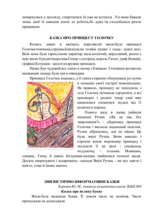 повернулися у шухляду, сперечатися їм уже не хотілося . Усі вони бажали
лише, щоб їх швидше взяли до роботи,бо дуже їм сподобалося разом
працювати.
КАЗКА ПРО ПРИНЦЕСУ ГОЛОЧКУ
Колись давно в якомусь королівстві жила-була принцеса
Голочка:тоненька,струнка,блискуча,на голівці вушко і ззаду- довга косі.
Всім вона була гарна,тільки характер мала колючий, вередливий, разом з
нею жили її родичі:королеваСпиця з сестрою, король Гачок, граф Ножиці,
графині Котушки - веселі подружки принцеси.
Палац був чудовий,все сяяло в ньому і блищало. Головною розвагою
мешканців палацу була гра в піжмурки.
Принцеса Голочка ховалась, а її свита старанно обшукувала усі кутки
в пошуках своєї гострої повелительки.
Як правило, принцесу не знаходили, і
тоді Голочка починала сердитися, а всі
придворні і родичі тепер самі вже
намагалися сховатися подалі від її
колючого норову.
Одного разу в палац увійшли
маленькі Ручки. «Як це так, без
запрошення?» - обурилась принцеса
Голочка і вколола маленький пальчик.
Ручки образились, але не пішли. Це
були вмілі Ручки. Вони швидко і
спритно взяли норовливу принцесу і
посадили її на трон - спеціальну
подушечку – гольник. Ножицям,
спицям, Гачку й навіть Котушкам-ниткам знайшлися почесні місця.
Досить капризувати і ледарювати,- сказали Вмілі Ручки, - ви все знаєте і
вмієте, отже й інших навчіть.
ЛІНГВІСТИЧНО-ІНФОРМАТИВНІ КАЗКИ
ХаренкоЮ. М., вчитель початковихкласів ЗОШ №9
Казка про велику букву
Жила-була маленька буква. Її зовсім ніхто не помічав. Часто
пропускали не дописували.
 