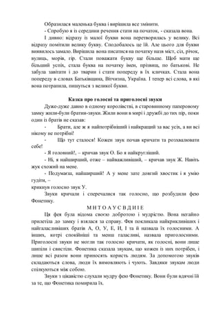 Образилася маленька буква і вирішила все змінити.
- Спробую я із середини речення стати на початок, - сказала вона.
І дивно: відразу із малої букви вона перетворилась у велику. Всі
відразу помітили велику букву. Сподобалось це їй. Але цього для букви
виявилось замало. Вирішила вона писатися на початку назв міст, сіл, річок,
вулиць, морів, гір. Стали поважати букву ще більше. Щоб мати ще
більший успіх, стала буква на початку імен, прізвищ, по батькові. Не
забула завітати і до тварин і стати попереду в їх кличках. Стала вона
попереду в словах Батьківщина, Вітчизна, Україна. І тепер всі слова, в які
вона потрапила, пишуться з великої букви.
Казка про голосні та приголосні звуки
Дуже-дуже давно в одному королівстві, в старовинному паперовому
замку жили-були братии-звуки. Жили вони в мирі і дружбі до тих пір, поки
один із братів не сказав:
- Брати, але ж я найпотрібніший і найкращий за вас усіх, а ви всі
нікому не потрібні!
- Що тут сталося! Кожен звук почав кричати та розхвалювати
себе!
- Я головний!, – кричав звук О. Бо я найкругліший.
- Ні, я найширший, отже – найважливіший, – кричав звук Ж. Навіть
жук схожий на мене.
- Подумаєш, найширший! А у мене зате довгий хвостик і я умію
гудіти, –
крикнув голосно звук У.
Звуки кричали і сперечалися так голосно, що розбудили фею
Фонетику.
М Н Т О А У С В Д И І Е
Ця фея була відома своєю добротою і мудрістю. Вона негайно
прилетіла до замку і взялася за справу. Фея покликала найкрикливіших і
найгаласливіших братів А, О, У, Е, И, І та й назвала їх голосними. А
інших, котрі спокійніші та менш галасливі, назвала приголосними.
Приголосні звуки не могли так голосно кричати, як голосні, вони лише
шипіли і свистіли. Фонетика сказала звукам, що кожен із них потрібен, і
лише всі разом вони приносять користь людям. За допомогою звуків
складаються слова, люди їх вимовляють і чують. Завдяки звукам люди
спілкуються між собою.
Звуки з цікавістю слухали мудру фею Фонетику. Вони були вдячні їй
за те, що Фонетика помирила їх.
 