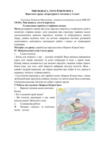 ЧИЯ ВІДВАГА, ТОГО Й ПЕРЕМОГА
Фрагмент уроку літературного читання у 3 класі
СпесивихЛюдмила Миколаївна., вчитель початковихкласів.НВК №1
ТЕМА. Чия відвага, того й перемога.
Уславлення героїзму в чарівних казках
Мета: розширити знання про усну народну творчість; ознайомити дітей із
поняттям «чарівна казка»; дати уявлення про структуру чарівних казок;
удосконалювати навички виразного читання та літературного аналізу
твору, уміння поділяти текст на логічно завершені частини; розвивати
допитливість, кмітливість; виховувати любов і повагу до літературної
спадщини.
Матеріал до уроку: українська народна казка «Кирило Кожум’яка»
ІV. Повідомлення теми і мети уроку
1. Слово вчителя.
- Казка для кожного з нас – духовна потреба! Вона виникла найпершою
серед усіх творів писемної та усної літератури й існує з давніх часів.
Казкар завжди залишається для людини чародієм, творцем добра і краси.
Казка існує для того, щоб зберегти найкращі людські почуття. Вона –
давній і мудрий порадник, дає перше уявлення про добро й зло, правду й
неправду, чесність і справедливість.
- Сьогодніми поринемо у світ чарівної казки «Кирило Кожум’яка», і якщо
зробленийнами крокбуде добрим, чесним, то і життя наше буде сонячним,
сповненим радощів, багатим на добро і гарних друзів.
V Робота над казкою «Кирило Кожум’яка»
1. Виразне читання казки вчителем.
Бесіда:
- Хто головний герой казки?
- Які почуття викликали у вас певні
епізоди казки? (Відповіді учнів)
2. Словникова робота
 Читання «луною» за вчителем,
потім – уголос
 