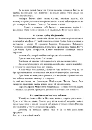 Як почули зелені Листочки Суниці привітне прохання Їжачка, то
відразу попіднімали свої листочки і показали великі стиглі ягоди, що
висіли на стебельцях.
Назбирав Їжачок цілий кошик Суниць, поспішив додому, аби
встигнути приготувати смачне варення до чаю. Але не забув перед цим ще
раз подякувати Галявині і Сонечку, Листочкам зеленим…
- Дивно, - подумав собі Їжачок, - виявляється, навіть і з
рослинами треба бути ввічливим. Та й не дивно, бо Вони також живі!..
Казка про країну Морфологію
За синіми морями, за темними лісами, за високими горами пролягли
межі країниМорфології, у якій правила королева. Країнабула невеличка за
розмірами - усього 10 князівств: Іменник, Прикметник, Займенник,
Числівник, Дієслово, Прислівник, Сполучник, Прийменник, Частка, Вигук.
Але багата булла Морфологія. Кожне князівство займалося своїми
справами.
Іменник об'єднав усі живі і неживі предмети і називав їх.
Прикметник вказував на їхні ознаки.
Числівник міг швидко і чітко перелічити все населення країни.
Дієслова захоплювали всіх своєю працелюбністю, завжди енергійно і
з готовністю виконували будь-яку справу.
А якщо хтось втомлювався, Займенник його замінював, тому що, він
був дуже тактовний, то не називав тих, кому булла потрібна допомога.
Прислівник же завжди контролював, хто як працює: гарно чи погано,
хто вийшов працювати ввечері, а хто вранці.
А такі князівства, як Сполучник, Прийменник, Частка, Вигук були
ледарями, працювати самі не хотіли, ніякої дії не виконували.
Королева країни Морфології розсердилася - вона не любила ледарів
– і зробила їх слугами, примусила допомагати жителям усіх князівств.
Казковий сон про істоти та неістоти
Жила-була дівчинка Олеся. Веселою, жвавою, щирою росла вона, і
було в неї багато друзів. Одного разу після тривалої хвороби сумною
поверталася вона зі школи. Писали в цей день контрольнуроботу. Олеся не
змогла знайти у тексті слова-назви предметів.
Дівчинку не покидала думка: «Що ж це за такі слова-назви
предметів?
І що це за істоти і неістоти?»
 