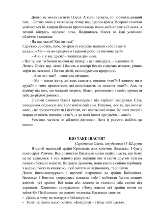 Довго не могла заснути Олеся. А коли заснула, то побачила дивний
сон… Летить вона у казковому літаку над рідним краєм. Яскраве сонечко
усміхається їй, хмарки біленькі пропливають мимо, небо стелить їй шлях, а
теплий вітерець підганяє літак. Подивилась Олеся на їхні усміхнені
обличчя і запитала:
-Як вас звати? Хто ви такі?
І дружно сонечко, небо, хмарки та вітерець назвали себе та ще й
додали: «Ми – назви предметів і відповідаємо на питання що?»
- А чи є у вас друзі? – запитала дівчинка.
- Все те, що ти бачиш на своєму шляху, - це наші друзі, – відповіли ті.
Летить Олеся над лісом і бачить в повітрі безліч співучих пташок, різних
звірів на галявині, і багато дітей, які милуються природою.
- А ви хто такі? – запитала дівчинка.
- Ми – назви істот, до яких ставлять питання «хто?» І живемо ми в
дружбі з тими предметами, які відповідають на питання «що?». Але, на
відміну від них, ми можемо ходити, бігати, розмовляти і навіть провести
тебе до рідної домівки...
З цими словами Олеся прокинулась від чарівної мандрівки. Сіла,
швиденько обдумала все і зрозуміла свій сон. Напевно, все те, що оточує
мене, - це предмети істоти і неістоти, які мають свої назви. До назв людей і
тварин ставлять питання «хто?», а до назв інших предметів – «що?»
Усмішка засяяла на обличчі дівчинки. Леся із радістю побігла до
школи.
ЩО ТАКЕ ЩАСТЯ?
СиротенкоОлена, студентка 43-Ш групи
В одній маленькій країні Криптилія жив хлопчик Василько. І був у
нього друг Ромчик. Все дитинство Василько мріяв знайти щастя, але йому
це не вдавалося. І ось одного разу вирішив він зі своїм другом піти на
пошуки бажаного щастя. Не довго думаючи, вони взяли з собою торбинку
з водою, їжею та книжкою, щоб читати на відпочинку, та й пішли
Довго йшли-мандрували і нарешті потрапили до країни Байдиківка.
Василько і Ромчик озирнулись навколо себе і побачили багато дивних
жителів цієї країни. Всі вони або лежали на галявині, або сиділи під
деревцем. Хлопчики здивувалися: «Чому жителі цієї країни нічим не
зайняті?» Підійшовши до одного чоловіка, Василько запитав:
- Дядю, а чому всі навкруги байдикують?
- Тому що закон нашої країни: «Байдикуй – і буде тобі щастя».
 
