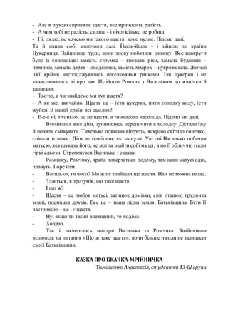 - Але я шукаю справжнє щастя, яке приносить радість.
- А чим тобі не радість: сидиш - і нічогісінько не робиш.
- Ні, дядю, не хочемо ми такого щастя, воно нудне. Підемо далі.
Та й пішли собі хлопчики далі. Йшли-йшли - і дійшли до країни
Цукерниця. Зайшовши туди, вони знову побачили дивину. Все навкруги
було із солодощів: замість струмка – киселеві ріки, замість будинків –
пряники, замість дерев – льодяники, замість хмарок – цукрова вата. Жителі
цієї країни насолоджувались веселковими ранками, їли цукерки і не
замислювались ні про що. Підійшли Ромчик з Васильком до жіночки й
запитали:
- Тьотю, а чи знайдемо ми тут щастя?
- А як же, звичайно. Щастя це – їсти цукерки, пити солодку воду, їсти
жуйки. В нашій країні всі щасливі!
- Е-е-е ні, тітонько, це не щастя, а тимчасова насолода. Підемо ми далі.
Втомилися вже діти, зупинились перепочити в холодку. Дістали їжу
й почали смакувати. Тихенько повывав вітерець, яскраво світило сонечко,
співали пташки. Діти не помітили, як заснули. Уві сні Василько побачив
матусю, яка шукала його, не могла знайти собімісця, а по її обличчю текли
гіркі сльози. Стрепенувся Василько і сказав:
- Ромчику, Ромчику, треба повертатися додому, там наші матусі одні,
плачуть. Горе нам.
- Василько, ти чого? Ми ж не знайшли ще щастя. Нам не можна назад.
- Здається, я зрозумів, що таке щастя.
- І що ж?
- Щастя – це любов матусі, затишок домівки, спів пташок, грудочка
землі, посмішка друзів. Все це – наша рідна земля, Батьківщина. Бути її
частинкою – це і є щастя.
- Ну, якшо ти такий впевнений, то ходімо.
- Ходімо.
Так і закінчились мандри Василька та Ромчика. Знайшовши
відповідь на питання «Що ж таке щастя», вони більше ніколи не залишали
своєї Батьківщини.
КАЗКА ПРО ЇЖАЧКА-МРІЙНИЧКА
Тимошенко Анастасія, студентка 43-Ш групи
 