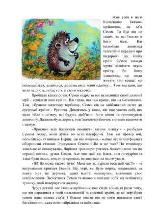 Жив собі в місті
Колючково їжачок-
мрійничок, на ім’я
Семен. Та був він не
таким, як всі їжачки в
його місті. Він
полюбляв дивитися
телевізійні передачі про
подорожі до інших
країн. Семен завжди
мріяв відвідати якусь
країну, бо йому
здавалось, що люди
живуть там краще: всі
посміхаються, вітаються, допомагають один одному… Тож вирішив, що
коли підросте, поїде геть зі свого містечка.
Пройшло кілька років. Семен підріс та все не полишав своєї дитячої
мрії - відвідати інші країни. Він гадав, що там краще, ніж на Батьківщині.
Тож, зібравши маленьку торбинку, Семен сів на найближчий потяг до
сусідньої країни - Русинка. Дивлячись у вікно, він вже уявляв собі, що
коли зійде з потягу, всі будуть люб’язно його вітати та пропонувати
допомогу. Далекоюбула дорога, тож їжачок-мрійничок вирішив відпочити
і заснув.
«Просимо всіх пасажирів покинути вагони потягу!» - розбудив
Семена голос, який лунав по всій платформі. Тож він протер очі,
посміхнувсь та вийшов. Перше, що він побачив, - майже пуста платформа з
обідраними стінами. Здивувався Семен: «Що ж це таке? По телевізору
зовсім не те показували». Вирішив трохи прогулятися, можето воно так на
перший погляд, думав Семен. Але чим далі він йшов, тим похмуріші та
зліші були люди, зовсім не привітні, не звертали на нього уваги.
«Ні! Не може такого бути! Мене що ж, дурили весь цей час?!» - не
витримавши крикнув їжачок. Всі звірі, які були поряд, подивились на
нього мов на дурника, деякі навіть «цикнули», виявивши своє
невдоволення. Засмутився Семен та якомога швидше побіг на залізничну
зупинку, щоб повернутися додому.
Через деякий час їжачок-мрійничок вже сидів вдома та радів тому,
що він народився в такій мальовничій та красивій країні, де всі звірі були
немов одна велика сім’я. І більше ніколи він не хотів покидати своєї
Батьківщини, адже вона найрідніша та найкраща.
 
