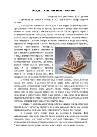 РОЖДЕСТВЕНСКИЕ ПРИКЛЮЧЕНИЯ
Кочурина Анна, студентка 32-Ш группы
Случилось это давно, а именно в 1900 году в самом центре старого
Львова.
До рождестваоставалось две недели, и вся округа была погружена в
праздничнуюсуету. Все что-то делали. Булочникии пекари были особенно
заняты, за целый месяц к ним поступали заказы. Кто-то просил пирог с
выпеченными на нем лебедями, кто-то - булочки с маком и орехами. Но
больше всего в спросебылиимбирныепряники и домики. Каждый пряник
был шедевром. Сначала пекари выпекали пряники в виде человечков,
кружочков и квадратиков. А потом начиналось самоеинтересное: пряники,
политые разноцветной глазурью,
начинали играть новыми красками. И
вот у человечка уже появились глазики
и нос, а еще красивые красные пуговки
на белом свитерке. На круглом прянике
вырисовывалась снежинка, да такая,
словно только-только спустилась с
неба. А на квадратном прянике
появлялся красивый резной дом с
трубой, из которой валил дым. Вся
пекарня была наполнена невероятными сладкими запахами.
По улице разносился звонкий стук молота кузнеца, который ковал
колеса для кареты и дверные ручки на двери дома. Другие мастера
изготовляли музыкальные инструменты, которые непременно пригодятся
на празднике. Можно было увидеть много людей, которые что-то
перевозили на повозках или переносили на спине. В мастерских, которые
находились в конце улицы, было очень жарко. У огромных печей стояли
крепкие мужчины и через стеклянную длинную трубку выдували елочные
игрушки, которые позже украсят городскую елку.
Из красного, зеленого,синего и прозрачногостекла они приобретали
разную форму: круглую, овальную и в виде капельки. Затем мастерицы
раскрашивали их, покрывая разнообразными узорами и рисунками.
Но больше всего людей было на городской площади. Там
устанавливали огромную елку. По бокам площади строились деревянные
прилавки, после они будут служить уличным торговцам. Чуть дальше
возводилась небольшая деревянная сцена для праздничныхпредставлений.
А еще дальше около десяти человек изготовляли что-то таинственное.
 