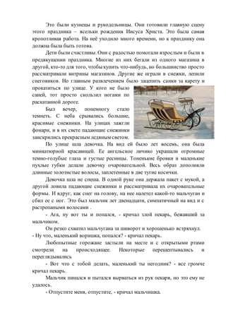 Это были кузнецы и рукодельницы. Они готовили главную сцену
этого праздника – ясельки рождения Иисуса Христа. Это была самая
кропотливая работа. На неё уходило много времени, но к празднику она
должна была быть готова.
Дети были счастливы. Они с радостью помогали взрослым и были в
предвкушении праздника. Многие из них бегали из одного магазина в
другой, кто-то для того, чтобы купить что-нибудь, но большинство просто
рассматривали витрины магазинов. Другие же играли в снежки, лепили
снеговиков. Но главным развлечением было зацепить санки за карету и
прокатиться по улице. У кого не было
саней, тот просто скользил ногами по
раскатанной дороге.
Был вечер, понемногу стало
темнеть. С неба срывались большие,
красивые снежинки. На улицах зажгли
фонари, и в их свете падающие снежинки
заискрились прекрасным ледяным светом.
По улице шла девочка. На вид ей было лет восемь, она была
миниатюрной красавицей. Ее ангельское личико украшали огромные
темно-голубые глаза и густые ресницы. Тоненькие бровки и маленькие
пухлые губки делали девочку очаровательной. Весь образ дополняли
длинные золотистые волосы, заплетенные в две тугие косички.
Девочка шла не спеша. В одной руке она держала пакет с мукой, а
другой ловила падающие снежинки и рассматривала их очаровательные
формы. И вдруг, как снег на голову, на нее налетел какой-то мальчуган и
сбил ее с ног. Это был мальчик лет двенадцати, симпатичный на вид и с
растрепаными волосами .
- Ага, ну вот ты и попался, - кричал злой пекарь, бежавший за
мальчиком.
Он резко схватил мальчугана за шиворот и хорошенько встряхнул.
- Ну что, маленький воришка, попался? - кричал пекарь.
Любопытные горожане застыли на месте и с открытыми ртами
смотрели на происходящее. Некоторые перешептывались и
переглядывались
- Вот что с тобой делать, маленький ты негодник? - все громче
кричал пекарь.
Мальчик пинался и пытался вырваться из рук пекаря, но это ему не
удалось.
- Отпустите меня, отпустите, - кричал мальчишка.
 