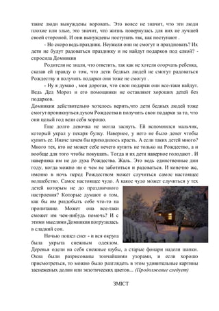 такие люди вынуждены воровать. Это вовсе не значит, что эти люди
плохие или злые, это значит, что жизнь повернулась для них не лучшей
своей стороной. И они вынуждены поступать так, как поступают .
- Но скоро ведь праздник. Неужели они не смогут и праздновать? Их
дети не будут радоваться празднику и не найдут подарков под елкой? -
спросила Домникия
Родители не знали, что ответить, так как не хотели огорчать ребенка,
сказав ей правду о том, что дети бедных людей не смогут радоваться
Рождеству и получить подарки они тоже не смогут .
- Ну я думаю , моя дорогая, что свои подарки они все-таки найдут.
Ведь Дед Мороз и его помощники не оставляют хороших детей без
подарков.
Домникии действительно хотелось верить,что дети бедных людей тоже
смогутпроникнуться духом Рождестваи получить свои подарки за то, что
они целый год вели себя хорошо.
Еще долго девочка не могла заснуть. Ей вспомнился мальчик,
который украл у пекаря булку. Наверное, у него не было денег чтобы
купить ее. Иначе зачем бы приходилось красть. А если таких детей много?
Много тех, кто не может себе нечего купить не только на Рождество, а и
вообще для того чтобы покушать. Тогда и их дети наверное голодают . И
наверняка им не до духа Рождества. Жаль. Это ведь единственные дни
году, когда можно ни о чем не заботиться и радоваться. И конечно же,
именно в ночь перед Рождеством может случиться самое настоящее
волшебство. Самое настоящее чудо. А какое чудо может случиться у тех
детей которым не до праздничного
настроения? Которые думают о том,
как бы им раздобыть себе что-то на
пропитание. Может она все-таки
сможет им чем-нибудь помочь? И с
этими мыслямиДомникия погрузилась
в сладкий сон.
Ночью пошел снег - и вся округа
была укрыта снежным одеялом.
Деревья одели на себя снежные шубы, а старые фонари надели шапки.
Окна были разрисованы тончайшими узорами, и если хорошо
присмотреться, то можно было разглядеть в этом удивительные картины
заснеженых долин или экзотических цветов... (Продолжение следует)
ЗМІСТ
 
