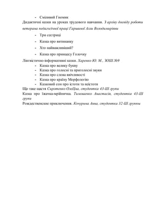 - Сміливий Гномик
Дидактичні казки на уроках трудового навчання. З архіву досвіду роботи
ветерана педагогічної праці Гаршиної Алли Володимирівни
- Три сестриці
- Казка про витинанку
- Хто найважливіший?
- Казка про принцесу Голочку
Лінгвістично-інформативні казки. Харенко Ю. М., ЗОШ №9
- Казка про велику букву
- Казка про голосні та приголосні звуки
- Казка про слова ввічливості
- Казка про країну Морфологію
- Казковий сон про істоти та неістоти
Що таке щастя Сиротенко ОлеЦна, студентка 43-Ш групи
Казка про їжачка-мрійничка. Тимошенко Анастасія, студентка 43-Ш
групи
Рождественские приключения. Кочурина Анна, студентка 32-Ш группы
 