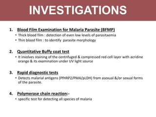 1. Blood Film Examination for Malaria Parasite (BFMP)
• Thick blood film : detection of even low levels of parasitaemia
• Thin blood film : to identify parasite morphology
2. Quantitative Buffy coat test
• It involves staining of the centrifuged & compressed red cell layer with acridine
orange & its examination under UV light source
3. Rapid diagnostic tests
• Detects malarial antigens (PfHRP2/PMA/pLDH) from asexual &/or sexual forms
of the parasite.
4. Polymerase chain reaction:-
• specific test for detecting all species of malaria
INVESTIGATIONS
 
