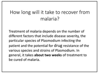 Treatment of malaria depends on the number of
different factors that include disease severity, the
particular species of Plasmodium infecting the
patient and the potential for drug resistance of the
various species and strains of Plasmodium. In
general, it takes about two weeks of treatment to
be cured of malaria.
How long will it take to recover from
malaria?
 