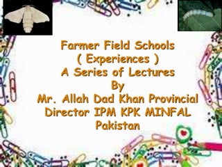 Farmer Field Schools
( Experiences )
A Series of Lectures
By
Mr. Allah Dad Khan Provincial
Director IPM KPK MINFAL
Pakistan
 