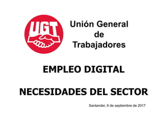 EMPLEO DIGITAL
NECESIDADES DEL SECTOR
Unión General
de
Trabajadores
Santander, 6 de septiembre de 2017
 
