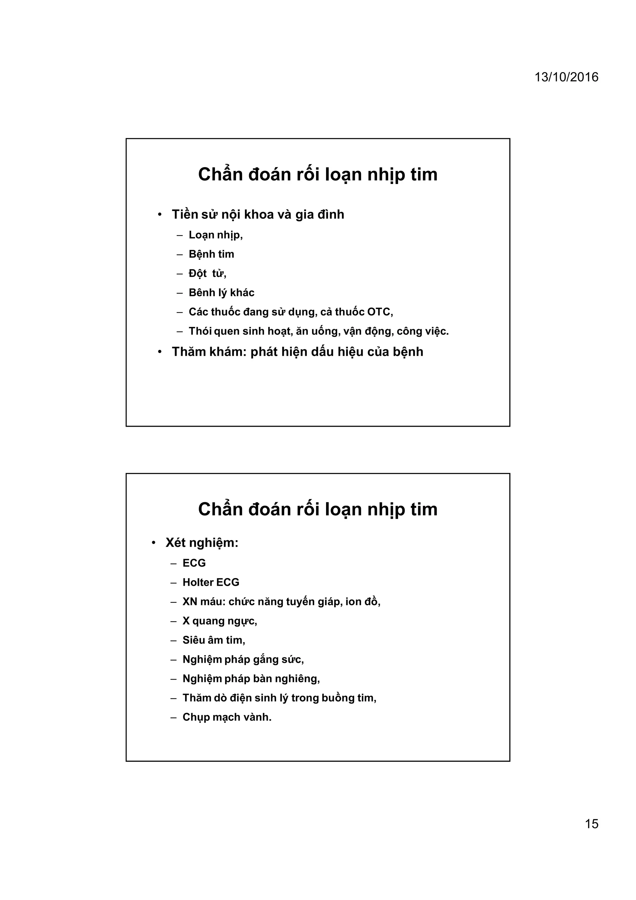 13/10/2016
15
Chẩn đoán rối loạn nhịp tim
• Tiền sử nội khoa và gia đình
– Loạn nhịp,
– Bệnh tim
– Đột tử,
– Bênh lý khác
– Các thuốc đang sử dụng, cả thuốc OTC,
– Thói quen sinh hoạt, ăn uống, vận động, công việc.
• Thăm khám: phát hiện dấu hiệu của bệnh
Chẩn đoán rối loạn nhịp tim
• Xét nghiệm:
– ECG
– Holter ECG
– XN máu: chức năng tuyến giáp, ion đồ,
– X quang ngực,
– Siêu âm tim,
– Nghiệm pháp gắng sức,
– Nghiệm pháp bàn nghiêng,
– Thăm dò điện sinh lý trong buồng tim,
– Chụp mạch vành.
 