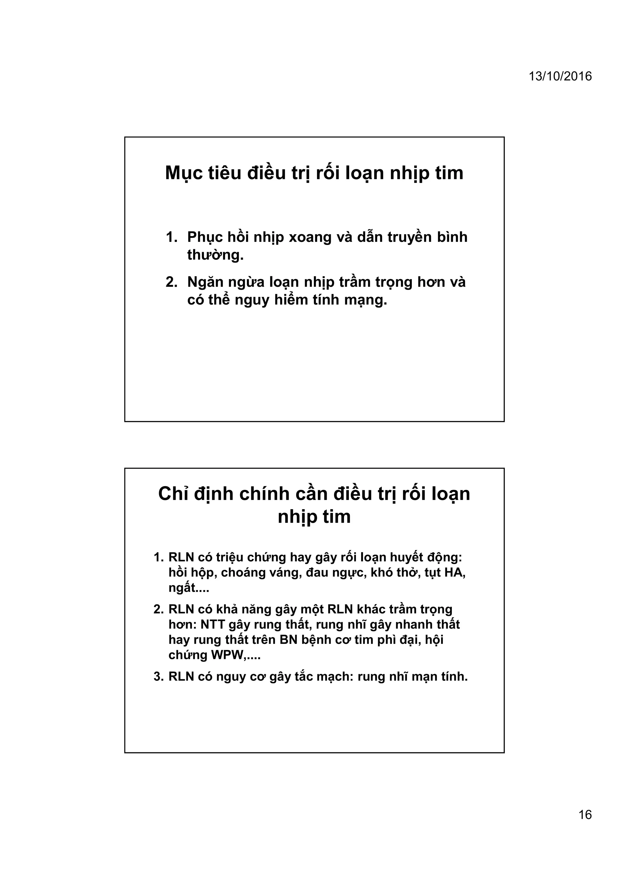 13/10/2016
16
Mục tiêu điều trị rối loạn nhịp tim
1. Phục hồi nhịp xoang và dẫn truyền bình
thường.
2. Ngăn ngừa loạn nhịp trầm trọng hơn và
có thể nguy hiểm tính mạng.
Chỉ định chính cần điều trị rối loạn
nhịp tim
1. RLN có triệu chứng hay gây rối loạn huyết động:
hồi hộp, choáng váng, đau ngực, khó thở, tụt HA,
ngất....
2. RLN có khả năng gây một RLN khác trầm trọng
hơn: NTT gây rung thất, rung nhĩ gây nhanh thất
hay rung thất trên BN bệnh cơ tim phì đại, hội
chứng WPW,....
3. RLN có nguy cơ gây tắc mạch: rung nhĩ mạn tính.
 